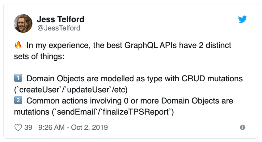 Tweet by Jess Telford: In my experience, the best GraphQL APIs have 2 distinct sets of things: 1. Domain Objects are modelled as type with CRUD mutations (`createUser`/`updateUser`/etc). 2. Common actions involving 0 or more Domain Objects are mutations (`sendEmail`/`finalizeTPSReport`)